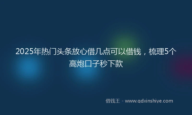 2025年热门头条放心借几点可以借钱，梳理5个高炮口子秒下款