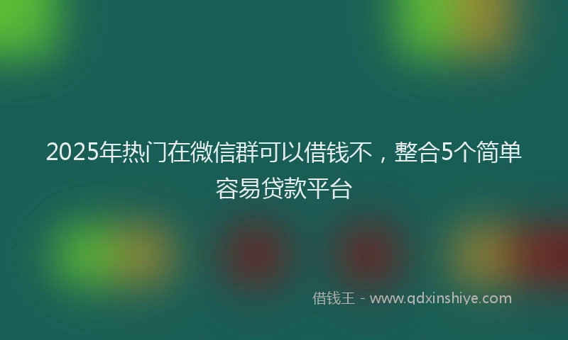 2025年热门在微信群可以借钱不，整合5个简单容易贷款平台
