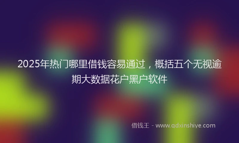 2025年热门哪里借钱容易通过，概括五个无视逾期大数据花户黑户软件