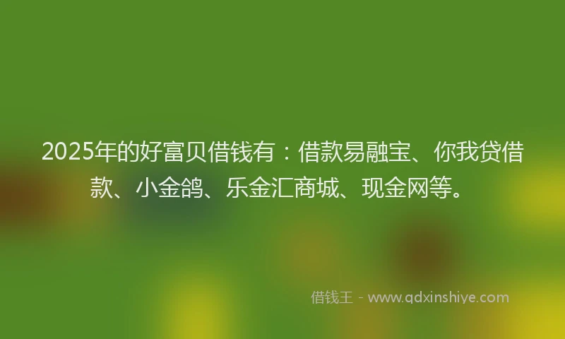 2025年的好富贝借钱有：借款易融宝、你我贷借款、小金鸽、乐金汇商城、现金网等。