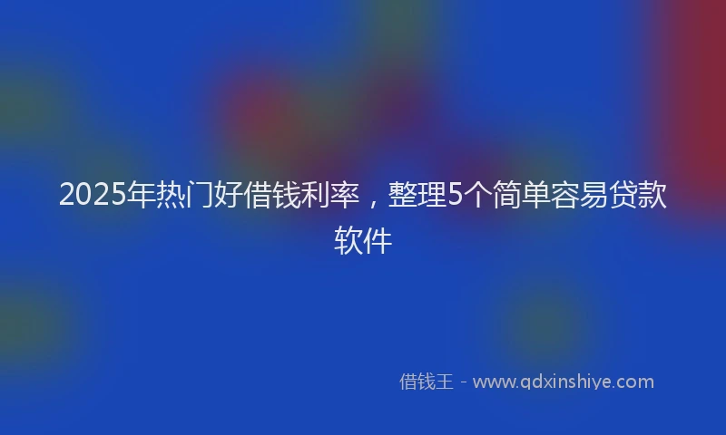 2025年热门好借钱利率，整理5个简单容易贷款软件
