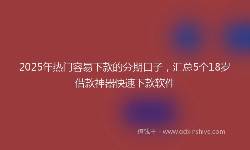 2025年热门容易下款的分期口子，汇总5个18岁借款神器快速下款软件
