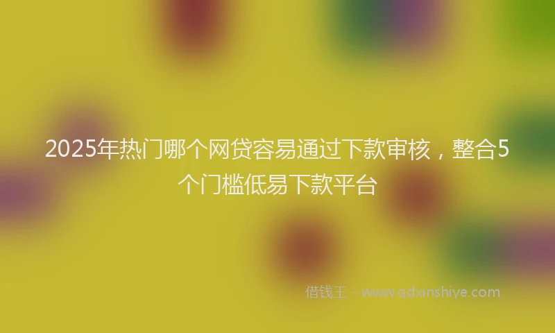 2025年热门哪个网贷容易通过下款审核，整合5个门槛低易下款平台