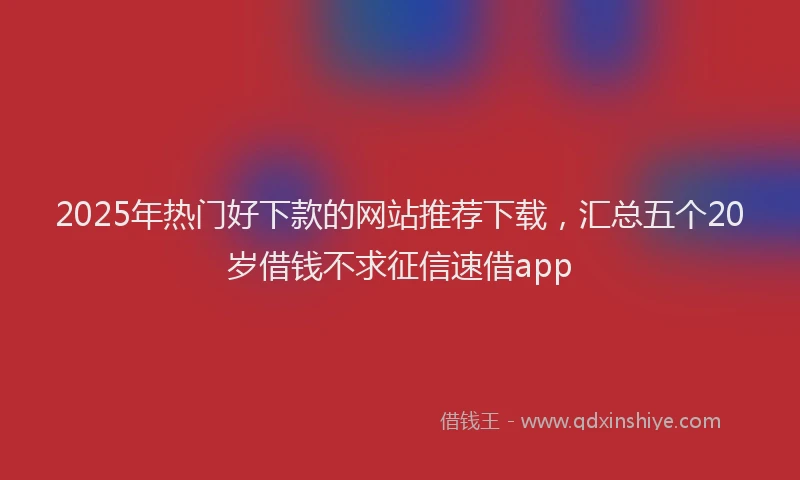 2025年热门好下款的网站推荐下载，汇总五个20岁借钱不求征信速借app