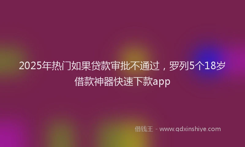 2025年热门如果贷款审批不通过，罗列5个18岁借款神器快速下款app