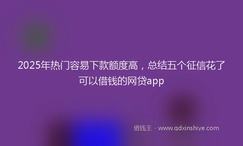2025年热门容易下款额度高，总结五个征信花了可以借钱的网贷app