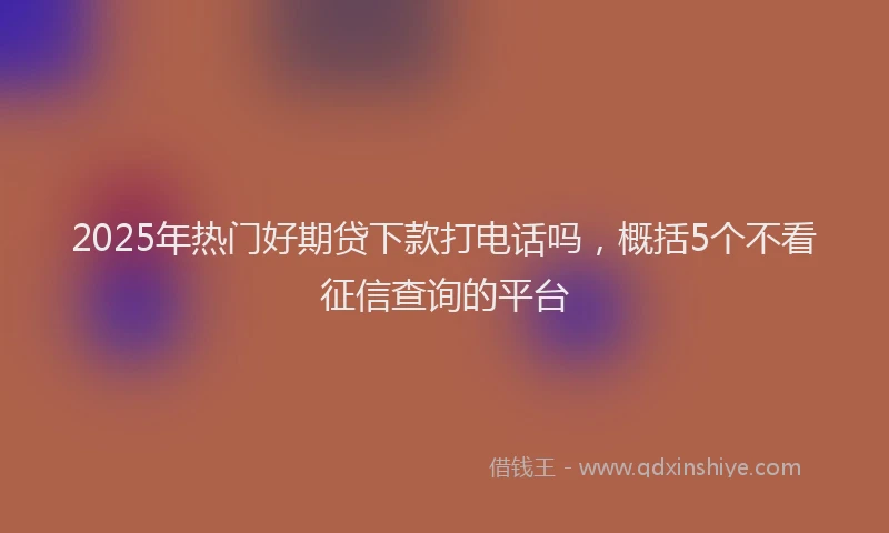 2025年热门好期贷下款打电话吗，概括5个不看征信查询的平台