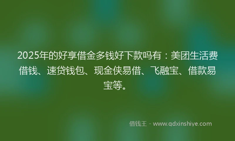 2025年的好享借金多钱好下款吗有:美团生活费借钱、速贷钱包、现金侠易借、飞融宝、借款易宝等。
