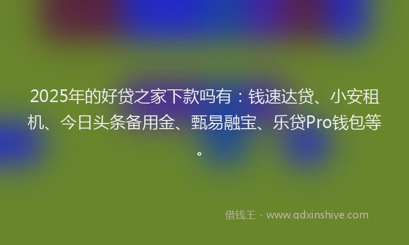 2025年的好贷之家下款吗有：钱速达贷、小安租机、今日头条备用金、甄易融宝、乐贷Pro钱包等。