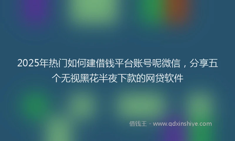 2025年热门如何建借钱平台账号呢微信,分享五个无视黑花半夜下款的网贷软件