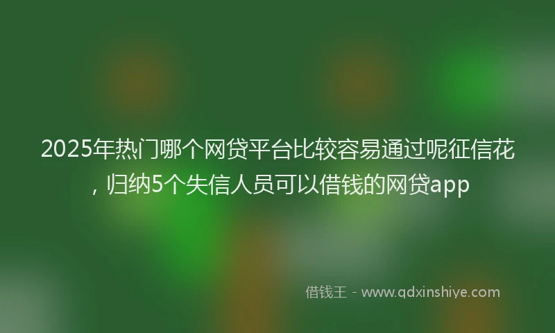 2025年热门哪个网贷平台比较容易通过呢征信花，归纳5个失信人员可以借钱的网贷app