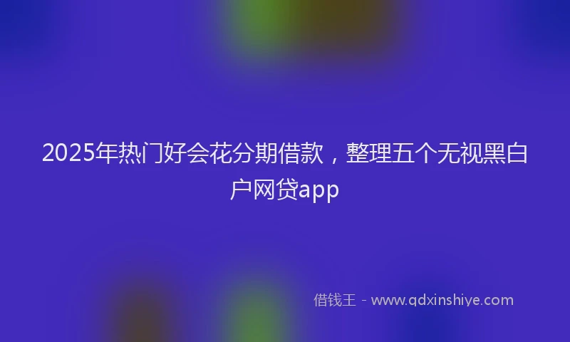 2025年热门好会花分期借款，整理五个无视黑白户网贷app