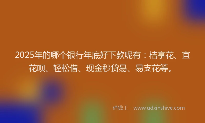 2025年的哪个银行年底好下款呢有：桔享花、宜花呗、轻松借、现金秒贷易、易支花等。