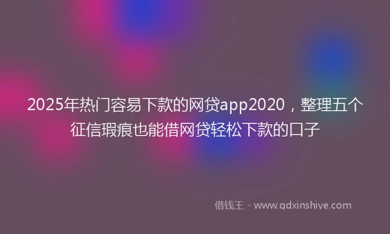 2025年热门容易下款的网贷app2020，整理五个征信瑕疵也能借网贷轻松下款的口子