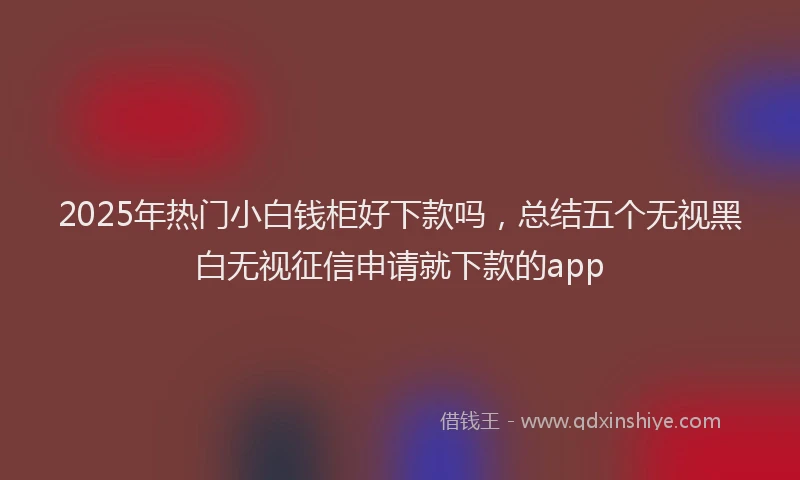 2025年热门小白钱柜好下款吗，总结五个无视黑白无视征信申请就下款的app