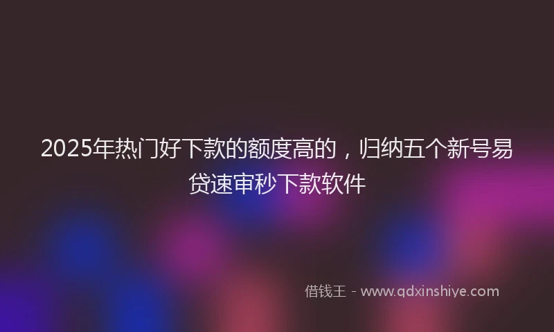 2025年热门好下款的额度高的,归纳五个新号易贷速审秒下款软件