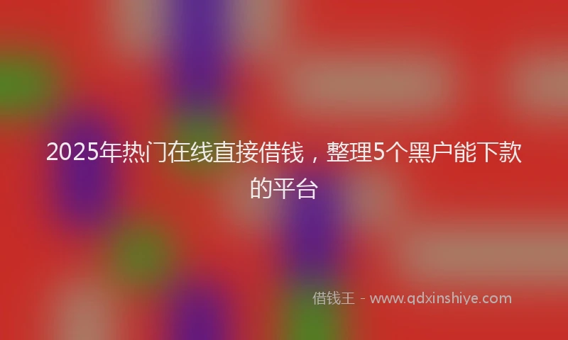 2025年热门在线直接借钱，整理5个黑户能下款的平台