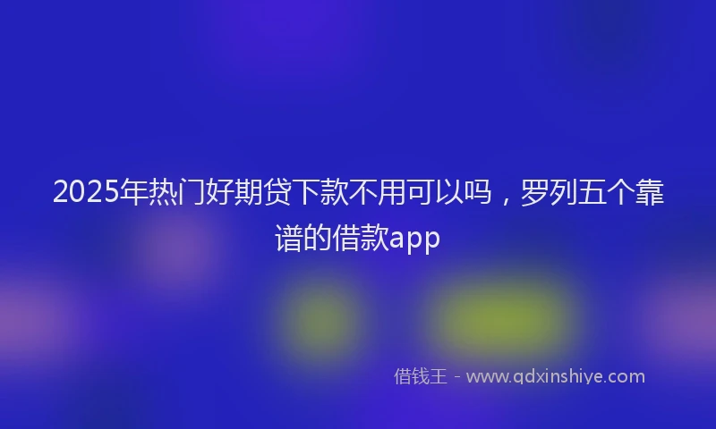 2025年热门好期贷下款不用可以吗，罗列五个靠谱的借款app