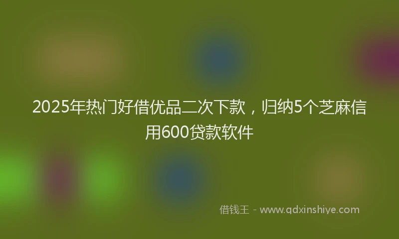2025年热门好借优品二次下款，归纳5个芝麻信用600贷款软件