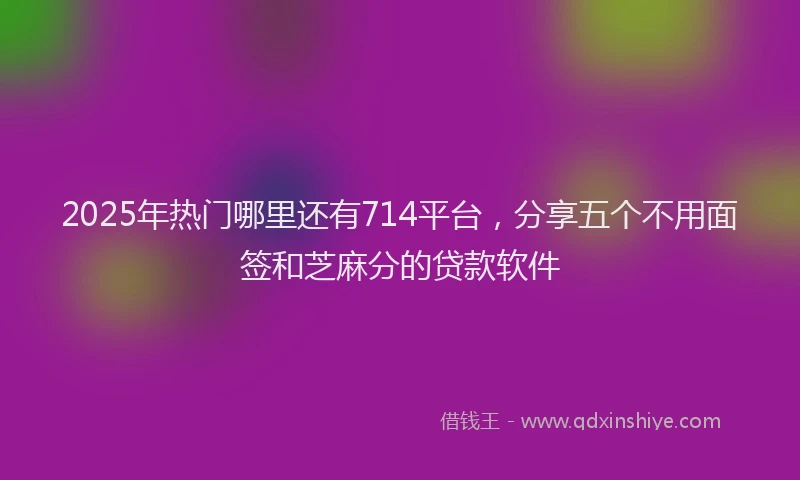 2025年热门哪里还有714平台，分享五个不用面签和芝麻分的贷款软件