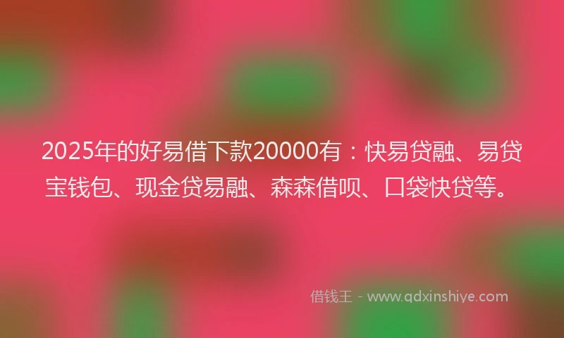 2025年的好易借下款20000有：快易贷融、易贷宝钱包、现金贷易融、森森借呗、口袋快贷等。
