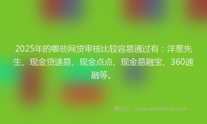 2025年的哪些网贷审核比较容易通过有：洋葱先生、现金贷速易、现金点点、现金易融宝、360速融等。