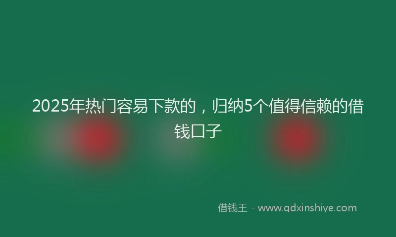 2025年热门容易下款的，归纳5个值得信赖的借钱口子