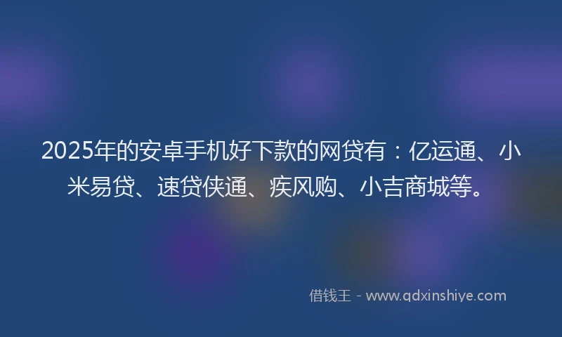 2025年的安卓手机好下款的网贷有：亿运通、小米易贷、速贷侠通、疾风购、小吉商城等。