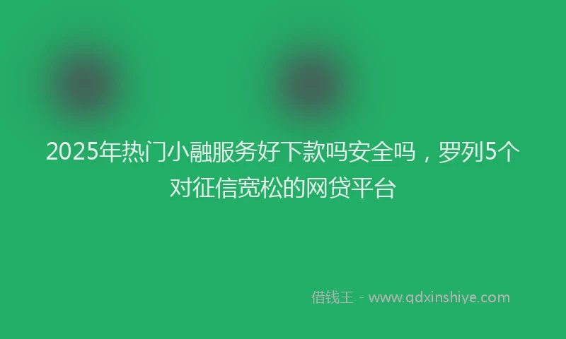 2025年热门小融服务好下款吗安全吗，罗列5个对征信宽松的网贷平台