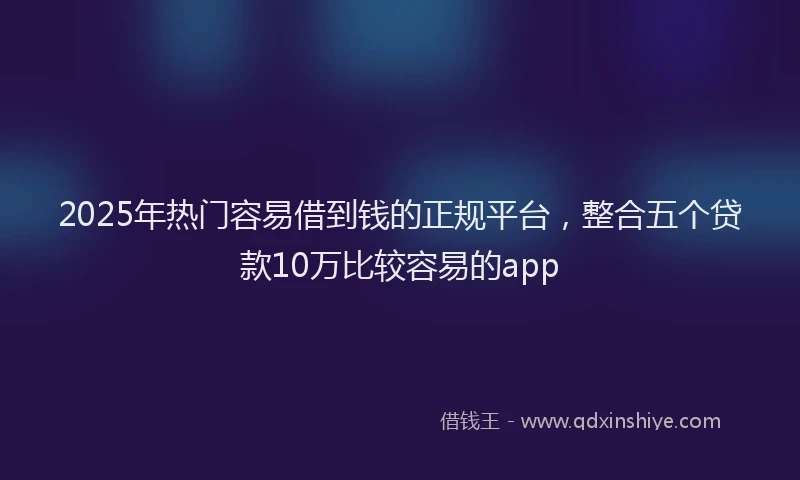 2025年热门容易借到钱的正规平台，整合五个贷款10万比较容易的app