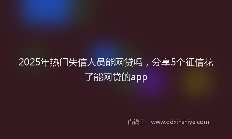 2025年热门失信人员能网贷吗，分享5个征信花了能网贷的app
