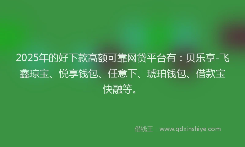 2025年的好下款高额可靠网贷平台有：贝乐享-飞鑫琼宝、悦享钱包、任意下、琥珀钱包、借款宝快融等。
