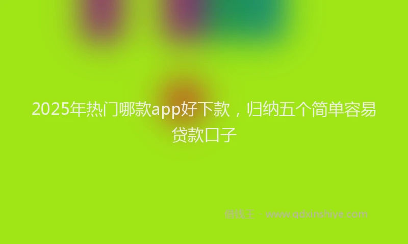 2025年热门哪款app好下款，归纳五个简单容易贷款口子