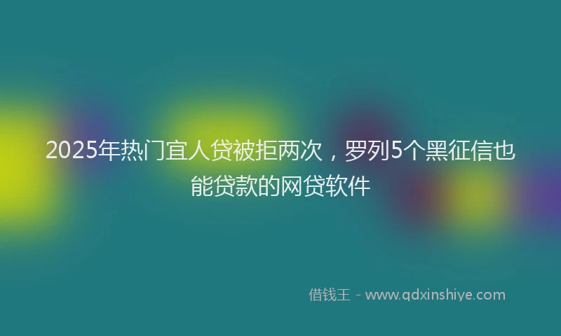 2025年热门宜人贷被拒两次，罗列5个黑征信也能贷款的网贷软件