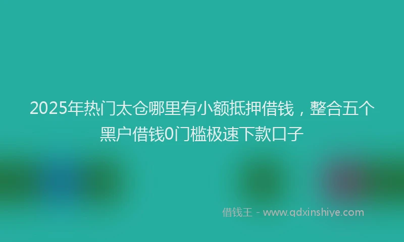 2025年热门太仓哪里有小额抵押借钱，整合五个黑户借钱0门槛极速下款口子