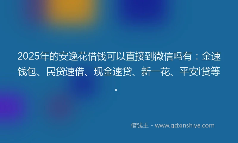 2025年的安逸花借钱可以直接到微信吗有：金速钱包、民贷速借、现金速贷、新一花、平安i贷等。