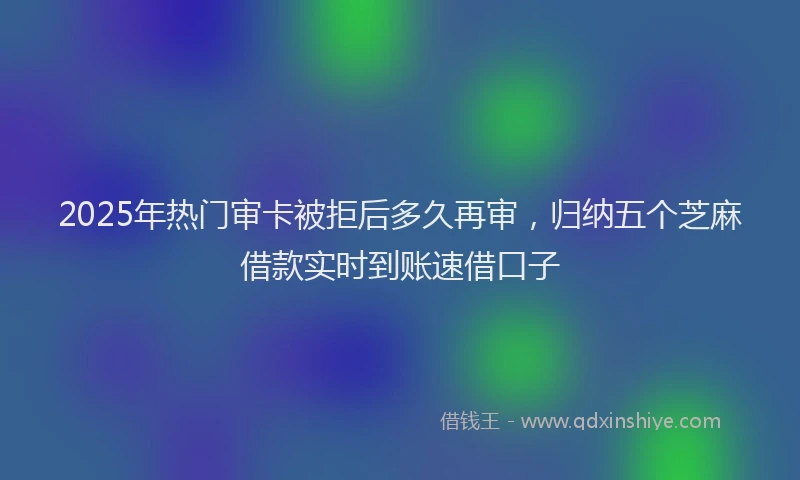 2025年热门审卡被拒后多久再审，归纳五个芝麻借款实时到账速借口子