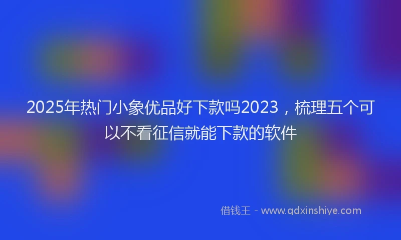 2025年热门小象优品好下款吗2023，梳理五个可以不看征信就能下款的软件