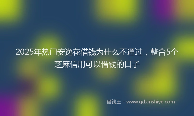 2025年热门安逸花借钱为什么不通过，整合5个芝麻信用可以借钱的口子