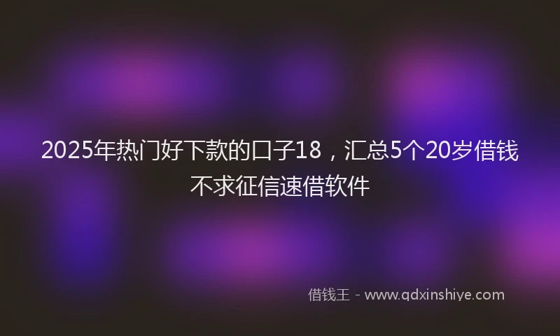 2025年热门好下款的口子18，汇总5个20岁借钱不求征信速借软件
