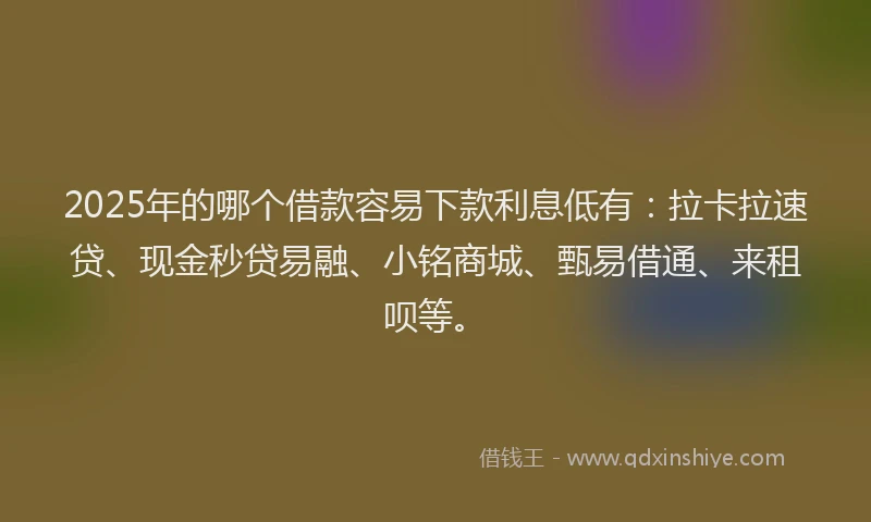 2025年的哪个借款容易下款利息低有：拉卡拉速贷、现金秒贷易融、小铭商城、甄易借通、来租呗等。