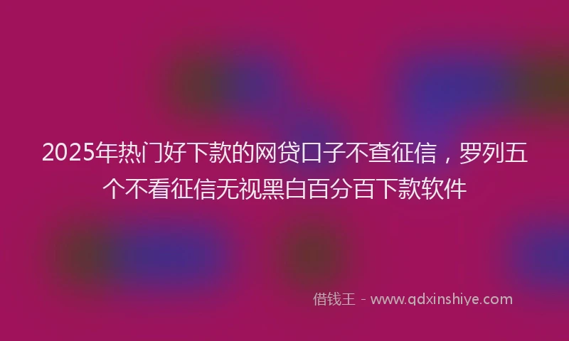 2025年热门好下款的网贷口子不查征信，罗列五个不看征信无视黑白百分百下款软件