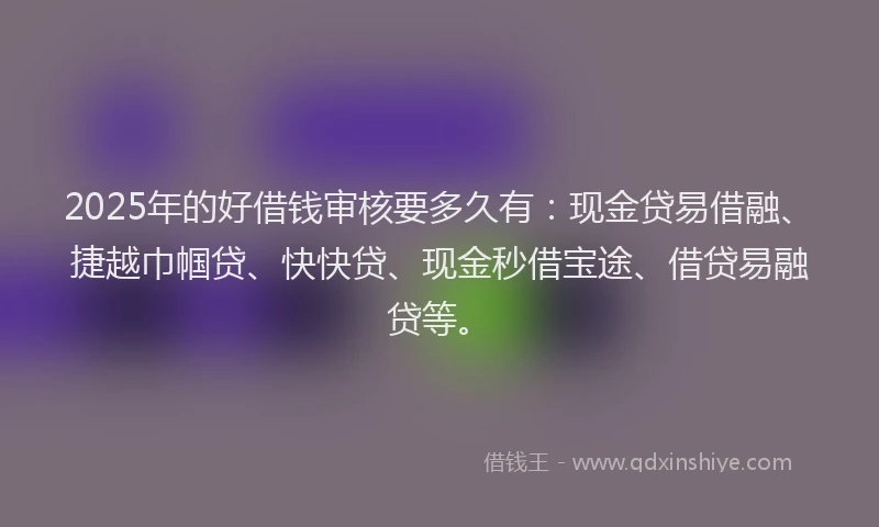 2025年的好借钱审核要多久有：现金贷易借融、捷越巾帼贷、快快贷、现金秒借宝途、借贷易融贷等。