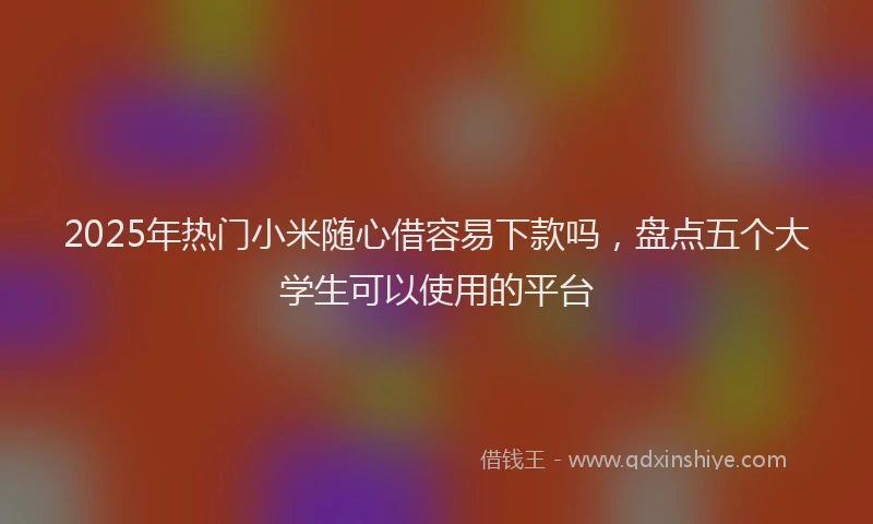 2025年热门小米随心借容易下款吗，盘点五个大学生可以使用的平台