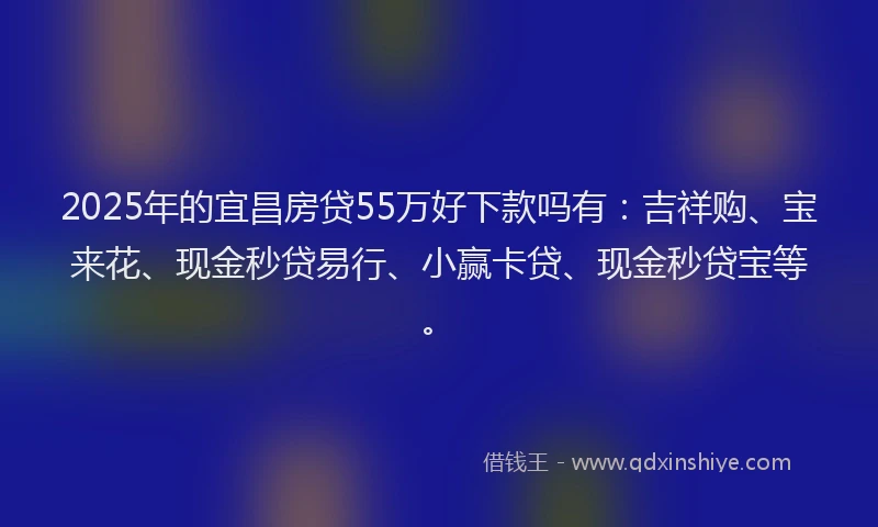 2025年的宜昌房贷55万好下款吗有:吉祥购、宝来花、现金秒贷易行、小赢卡贷、现金秒贷宝等。