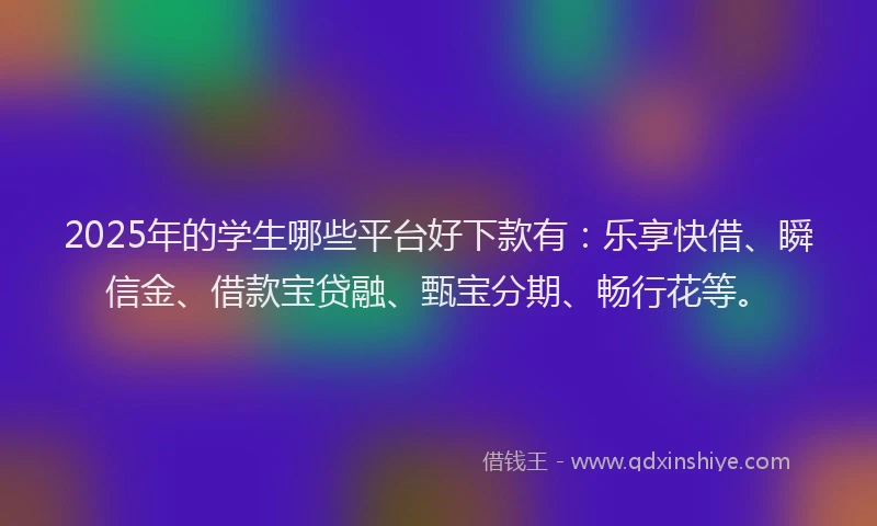 2025年的学生哪些平台好下款有：乐享快借、瞬信金、借款宝贷融、甄宝分期、畅行花等。