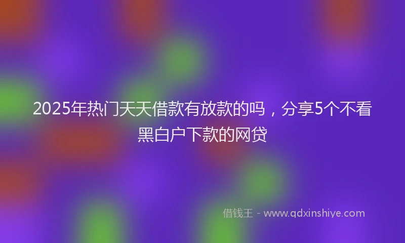 2025年热门天天借款有放款的吗，分享5个不看黑白户下款的网贷