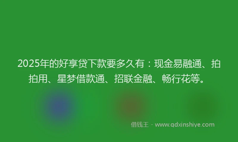 2025年的好享贷下款要多久有：现金易融通、拍拍用、星梦借款通、招联金融、畅行花等。