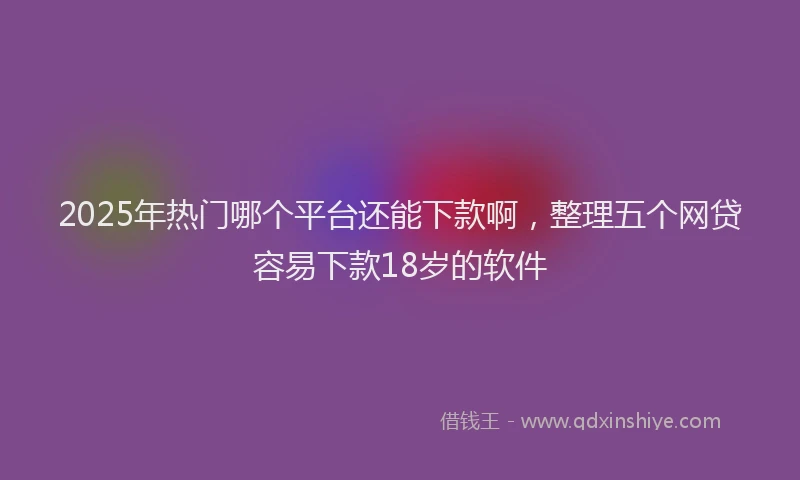 2025年热门哪个平台还能下款啊，整理五个网贷容易下款18岁的软件
