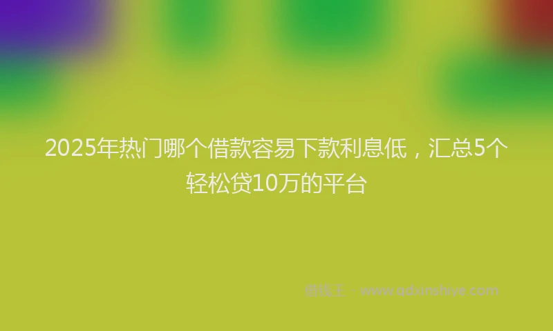 2025年热门哪个借款容易下款利息低，汇总5个轻松贷10万的平台